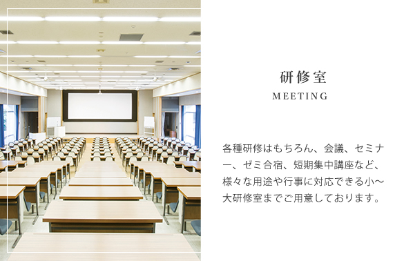 各種研修はもちろん、会議、セミナー、ゼミ合宿、短期集中講座など、様々な用途や行事に対応できる小~大研修室までご用意しております。